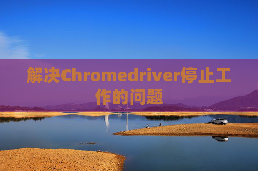 解决Chromedriver停止工作的问题 解决Chromedriver停止工作的问题