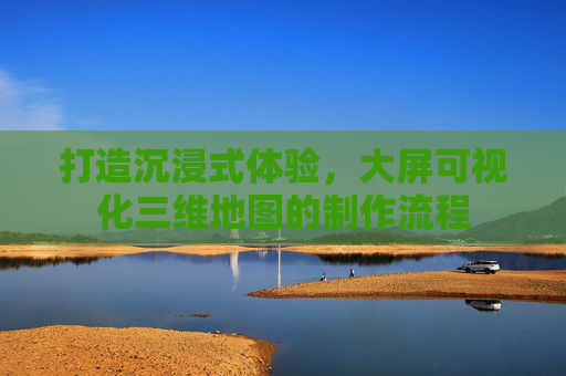 打造沉浸式体验，大屏可视化三维地图的制作流程